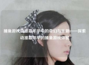 捕鱼游戏动漫嘉年华中的奇幻与乐趣——探索动漫嘉年华的捕鱼游戏体验