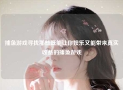 捕鱼游戏寻找那些既能让你娱乐又能带来真实收益的捕鱼游戏