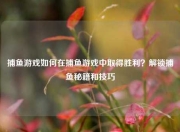 捕鱼游戏如何在捕鱼游戏中取得胜利？解锁捕鱼秘籍和技巧