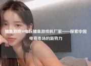 捕鱼游戏99电玩捕鱼游戏机厂家——探索中国电竞市场的新势力