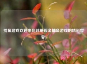捕鱼游戏欢迎来到注册现金捕鱼游戏的精彩世界！