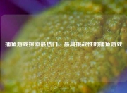 捕鱼游戏探索最热门、最具挑战性的捕鱼游戏