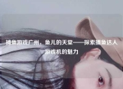 捕鱼游戏广州，鱼儿的天堂——探索捕鱼达人游戏机的魅力