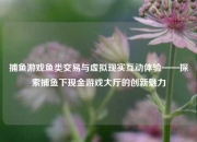 捕鱼游戏鱼类交易与虚拟现实互动体验——探索捕鱼下现金游戏大厅的创新魅力