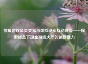 捕鱼游戏鱼类交易与虚拟现实互动体验——探索捕鱼下现金游戏大厅的创新魅力