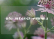 捕鱼游戏探索虚拟海洋中的乐趣与挑战