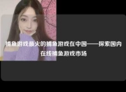捕鱼游戏最火的捕鱼游戏在中国——探索国内在线捕鱼游戏市场