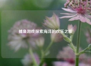 捕鱼游戏探索海洋的欢乐之旅