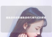 捕鱼游戏探索捕鱼游戏代理方式的策略