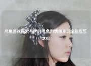 捕鱼游戏探索有牌的捕鱼游戏带来的全新娱乐体验