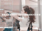 捕鱼游戏如何轻松下载夺宝捕鱼游戏大厅并享受乐趣