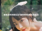 捕鱼游戏创新玩法与刺激体验的完美结合