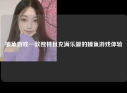 捕鱼游戏一款独特且充满乐趣的捕鱼游戏体验