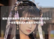 捕鱼游戏鱼类爱好者与复古游戏的完美结合——探索捕鱼达人老版本游戏的魅力