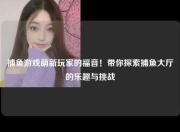捕鱼游戏萌新玩家的福音！带你探索捕鱼大厅的乐趣与挑战