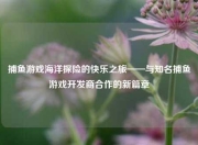 捕鱼游戏海洋探险的快乐之旅——与知名捕鱼游戏开发商合作的新篇章