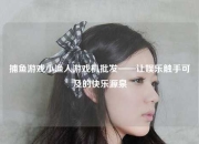 捕鱼游戏小渔人游戏机批发——让娱乐触手可及的快乐源泉