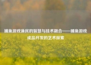 捕鱼游戏渔民的智慧与技术融合——捕鱼游戏成品开发的艺术探索