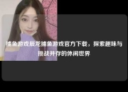 捕鱼游戏辰龙捕鱼游戏官方下载，探索趣味与挑战并存的休闲世界