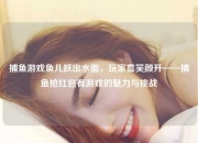 捕鱼游戏鱼儿跃出水面，玩家喜笑颜开——捕鱼抢红包有游戏的魅力与挑战