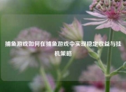 捕鱼游戏如何在捕鱼游戏中实现稳定收益与挂机策略