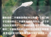 捕鱼游戏二手捕鱼游戏机转让网是一个专门用于交易和转让二手捕鱼游戏机的平台。这个平台为玩家提供了一个便捷的途径来获取他们想要的二手捕鱼游戏机，同时也让那些不再需要或者已经淘汰的捕鱼游戏机找到了新的主人。