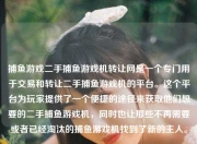 捕鱼游戏二手捕鱼游戏机转让网是一个专门用于交易和转让二手捕鱼游戏机的平台。这个平台为玩家提供了一个便捷的途径来获取他们想要的二手捕鱼游戏机，同时也让那些不再需要或者已经淘汰的捕鱼游戏机找到了新的主人。