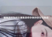 捕鱼游戏如何在捕鱼游戏中保持快乐与挑战