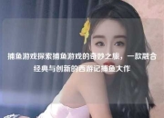 捕鱼游戏探索捕鱼游戏的奇妙之旅，一款融合经典与创新的西游记捕鱼大作
