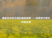 捕鱼游戏尚天国际捕鱼棋牌——探索数字娱乐的新边界