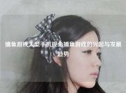 捕鱼游戏大型手机现金捕鱼游戏的兴起与发展趋势