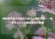 捕鱼游戏渔夫的炮台与鱼儿之间的互动——探索炮台大小对捕鱼游戏的影响