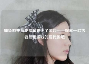 捕鱼游戏辰龙捕鱼进不了游戏——探索一款古老捕鱼游戏的现代困境