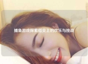 捕鱼游戏探索指尖上的欢乐与挑战