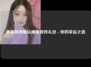 捕鱼游戏触玩捕鱼游戏礼包 - 你的幸运之选
