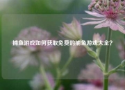 捕鱼游戏如何获取免费的捕鱼游戏大全？