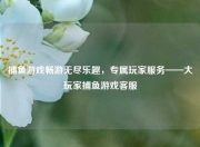 捕鱼游戏畅游无尽乐趣，专属玩家服务——大玩家捕鱼游戏客服