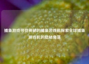 捕鱼游戏寻找神秘的捕鱼游戏机探索全球捕鱼游戏机的隐秘角落