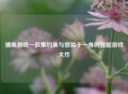捕鱼游戏一款集钓鱼与冒险于一身的智能游戏大作