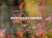 捕鱼游戏探索虚拟水域的魅力