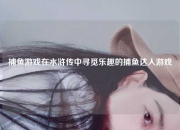捕鱼游戏在水浒传中寻觅乐趣的捕鱼达人游戏
