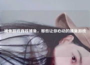 捕鱼游戏真钱捕鱼，那些让你心动的捕鱼游戏