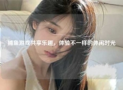 捕鱼游戏共享乐趣，体验不一样的休闲时光