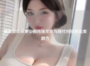 捕鱼游戏探索中国传统文化与现代科技的完美融合