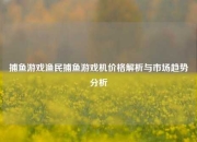 捕鱼游戏渔民捕鱼游戏机价格解析与市场趋势分析