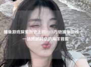 捕鱼游戏探索历史上的17878万炮捕鱼游戏——一场跨越时空的海洋冒险