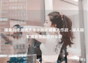 捕鱼游戏游戏大全小游戏捕鱼大作战 - 深入探索捕鱼类游戏的乐趣