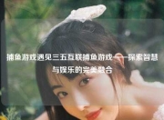 捕鱼游戏遇见三五互联捕鱼游戏——探索智慧与娱乐的完美融合