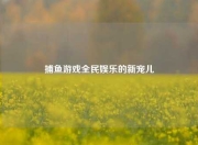 捕鱼游戏全民娱乐的新宠儿