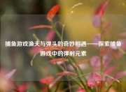 捕鱼游戏渔夫与弹头的奇妙相遇——探索捕鱼游戏中的弹射元素